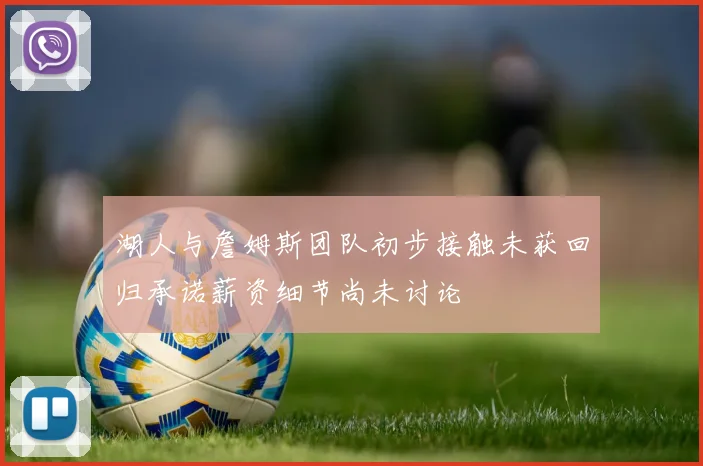 湖人与詹姆斯团队初步接触未获回归承诺薪资细节尚未讨论