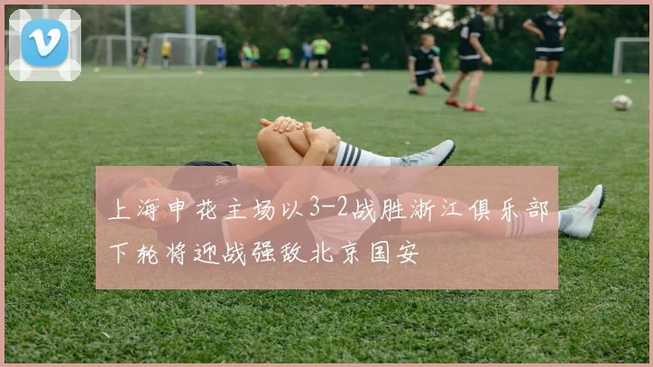 上海申花主场以3-2战胜浙江俱乐部下轮将迎战强敌北京国安