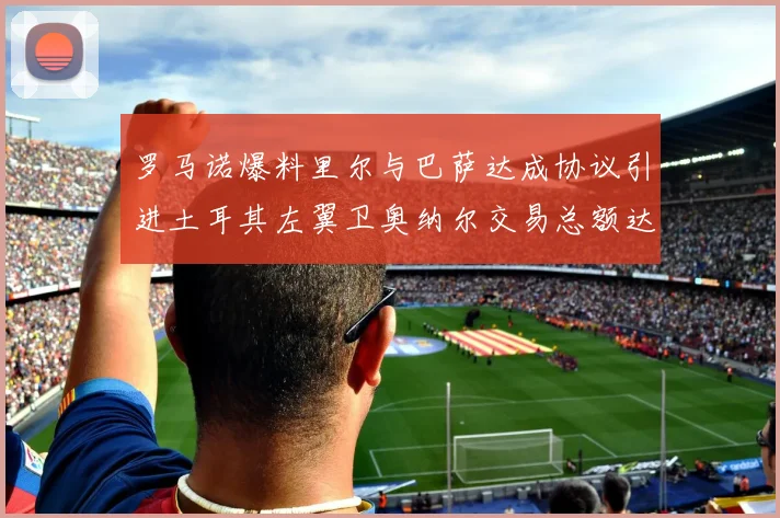 罗马诺爆料里尔与巴萨达成协议引进土耳其左翼卫奥纳尔交易总额达1450万欧