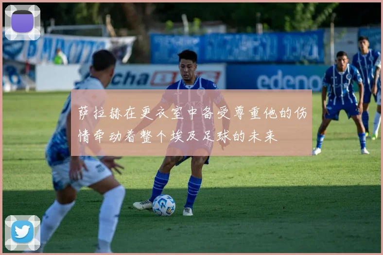萨拉赫在更衣室中备受尊重他的伤情牵动着整个埃及足球的未来
