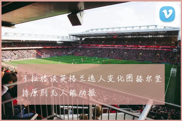 卡拉格谈英格兰选人变化图赫尔坚持原则无人能动摇
