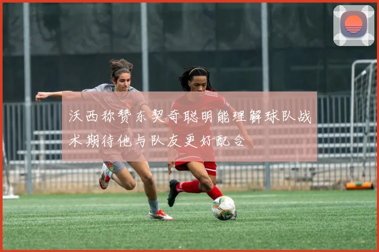 沃西称赞东契奇聪明能理解球队战术期待他与队友更好配合