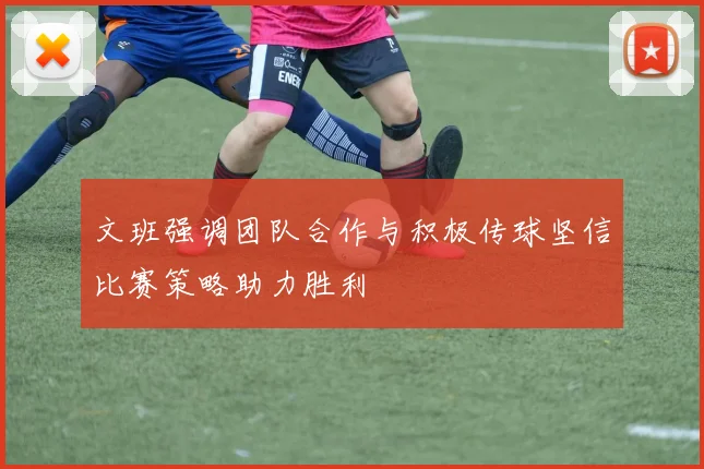 文班强调团队合作与积极传球坚信比赛策略助力胜利