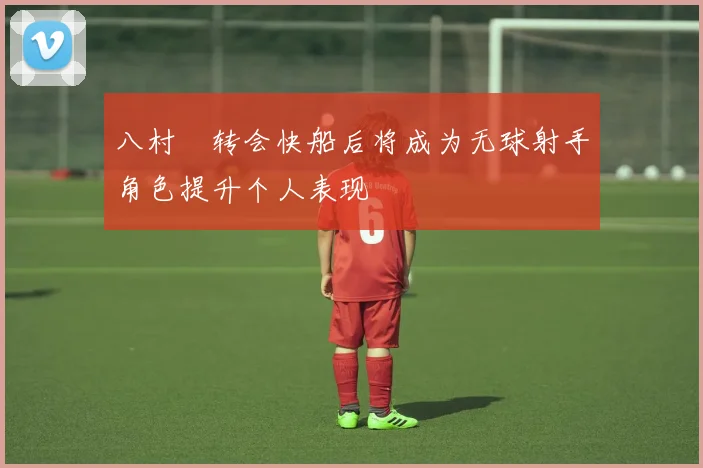 八村塁转会快船后将成为无球射手角色提升个人表现