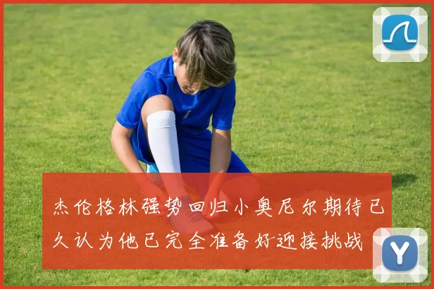 杰伦格林强势回归小奥尼尔期待已久认为他已完全准备好迎接挑战