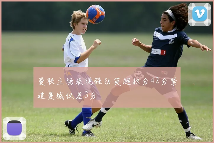 曼联主场表现强劲英超积分42分紧追曼城仅差3分