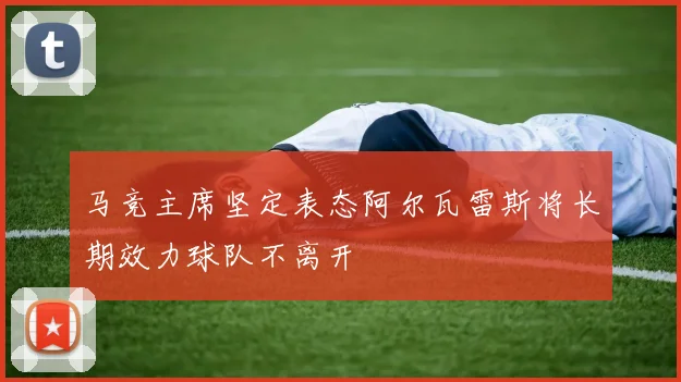马竞主席坚定表态阿尔瓦雷斯将长期效力球队不离开