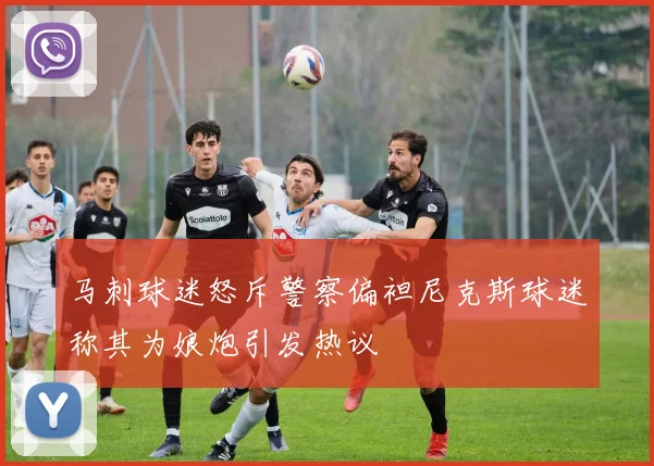 马刺球迷怒斥警察偏袒尼克斯球迷称其为娘炮引发热议