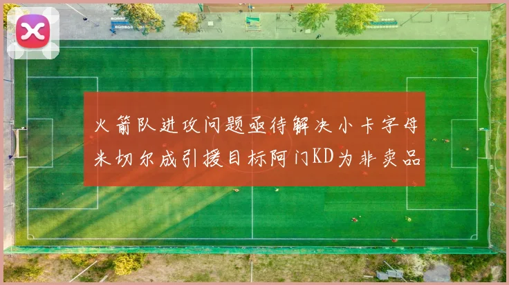火箭队进攻问题亟待解决小卡字母米切尔成引援目标阿门KD为非卖品