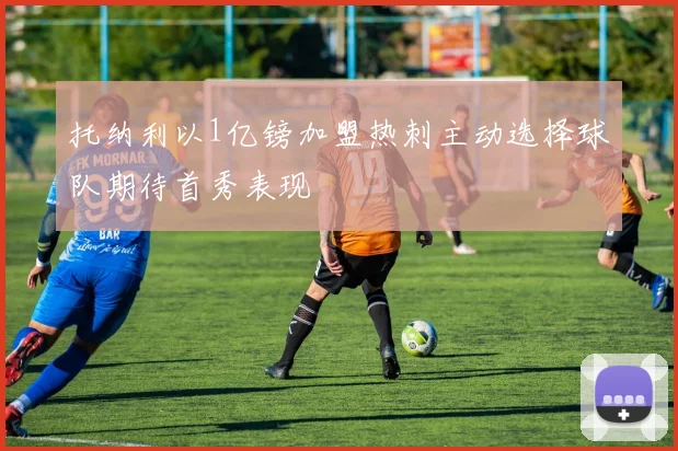 托纳利以1亿镑加盟热刺主动选择球队期待首秀表现