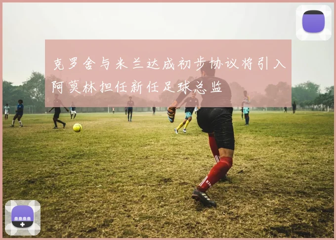 克罗舍与米兰达成初步协议将引入阿莫林担任新任足球总监