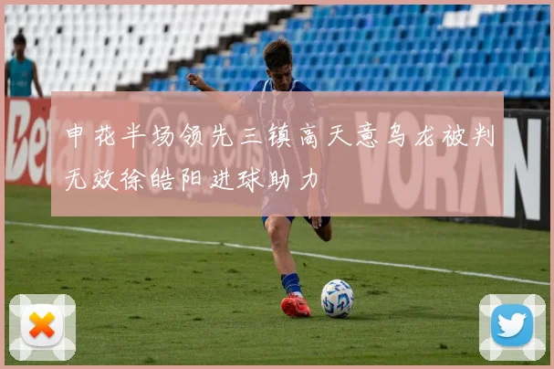 申花半场领先三镇高天意乌龙被判无效徐皓阳进球助力