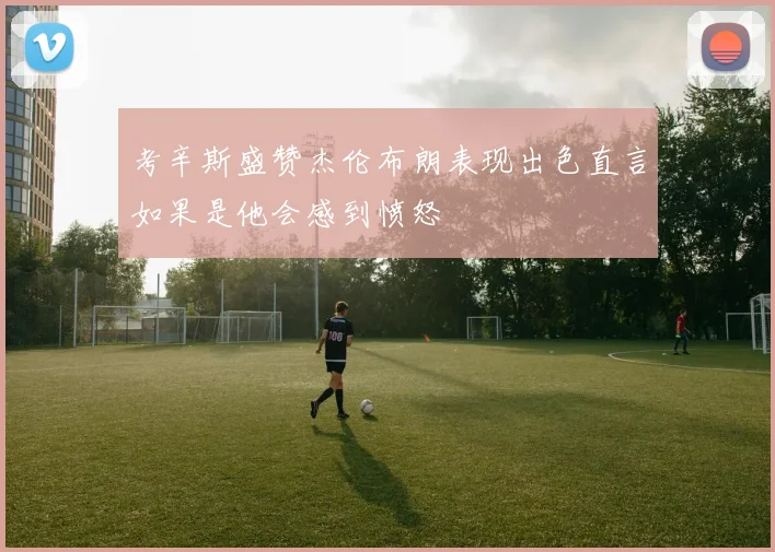考辛斯盛赞杰伦布朗表现出色直言如果是他会感到愤怒