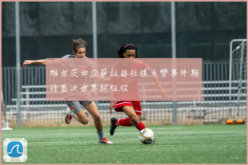 维尔茨回应萨拉赫社媒点赞事件期待首次世界杯征程