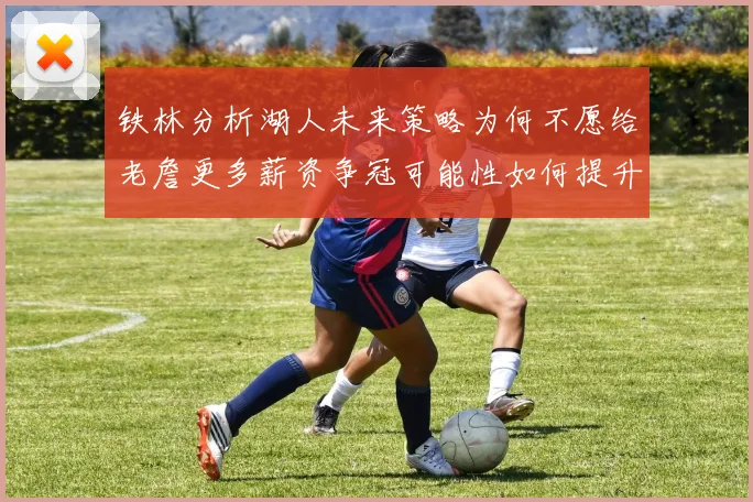 铁林分析湖人未来策略为何不愿给老詹更多薪资争冠可能性如何提升