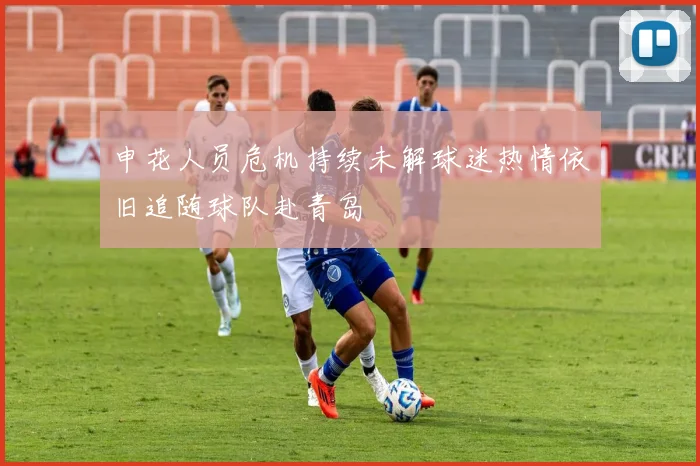 申花人员危机持续未解球迷热情依旧追随球队赴青岛