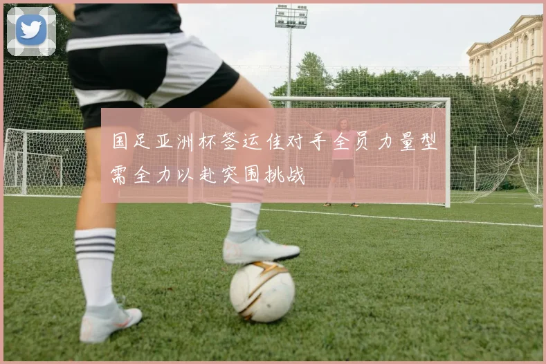 国足亚洲杯签运佳对手全员力量型需全力以赴突围挑战