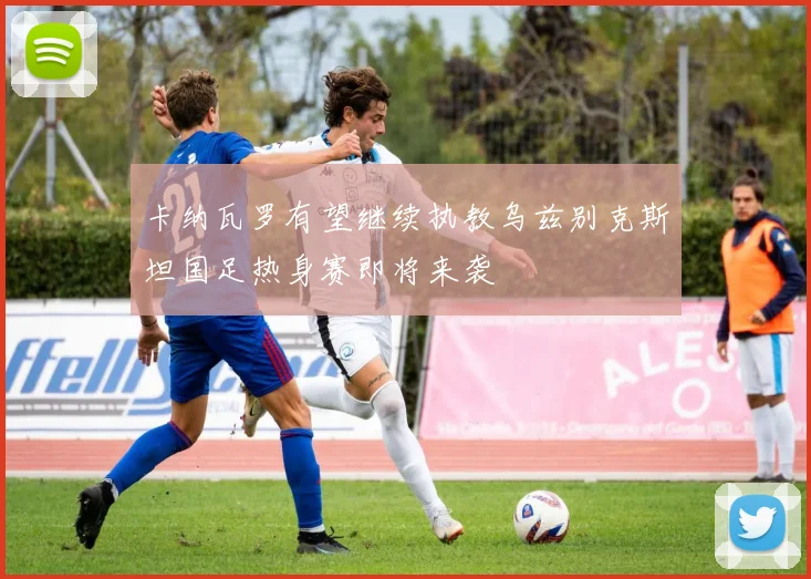 卡纳瓦罗有望继续执教乌兹别克斯坦国足热身赛即将来袭