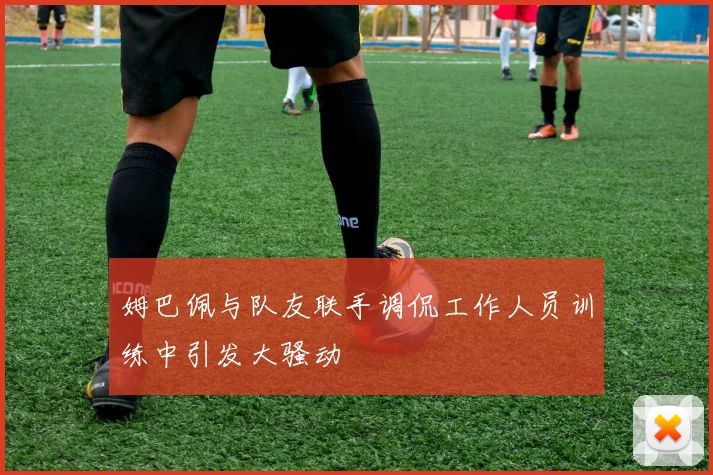 姆巴佩与队友联手调侃工作人员训练中引发大骚动