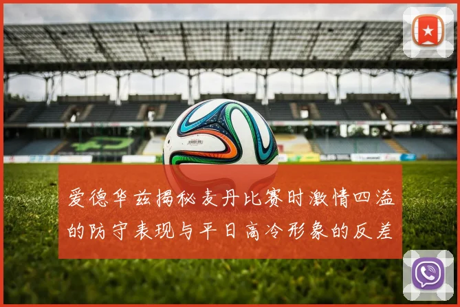 爱德华兹揭秘麦丹比赛时激情四溢的防守表现与平日高冷形象的反差