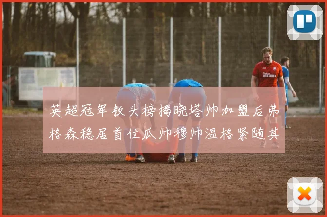 英超冠军教头榜揭晓塔帅加盟后弗格森稳居首位瓜帅穆帅温格紧随其后