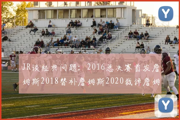 JR谈经典问题：2016总决赛首发詹姆斯2018替补詹姆斯2020裁掉詹姆斯的背后故事