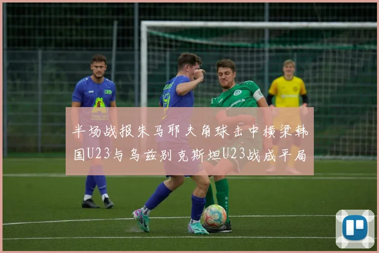 半场战报朱马耶夫角球击中横梁韩国U23与乌兹别克斯坦U23战成平局